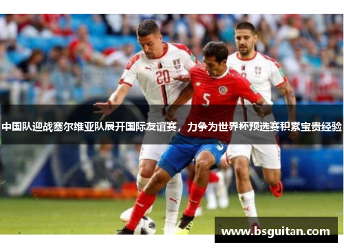 中国队迎战塞尔维亚队展开国际友谊赛，力争为世界杯预选赛积累宝贵经验