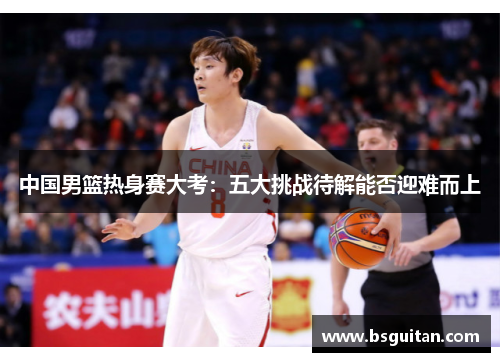 中国男篮热身赛大考：五大挑战待解能否迎难而上