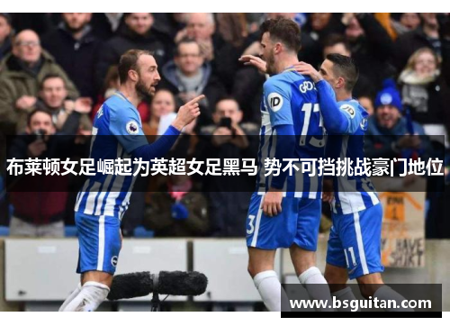 布莱顿女足崛起为英超女足黑马 势不可挡挑战豪门地位