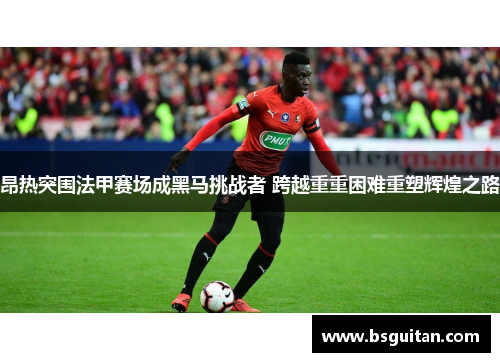 昂热突围法甲赛场成黑马挑战者 跨越重重困难重塑辉煌之路