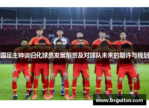 国足主帅谈归化球员发展前景及对球队未来的期许与规划