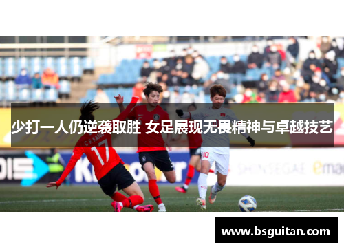 少打一人仍逆袭取胜 女足展现无畏精神与卓越技艺