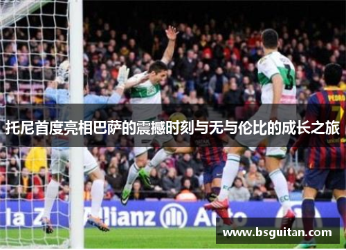 托尼首度亮相巴萨的震撼时刻与无与伦比的成长之旅