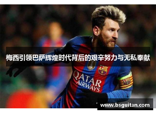 梅西引领巴萨辉煌时代背后的艰辛努力与无私奉献
