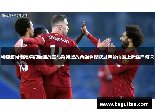 利物浦阿诺德续约后迎战皇马期待激战两强争锋欧冠舞台再度上演经典对决
