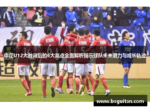 申花U12大胜背后的6大亮点全面解析揭示球队未来潜力与成长轨迹