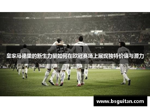 皇家马德里的新生力量如何在欧冠赛场上展现独特价值与潜力