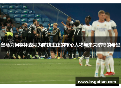 皇马为何将怀森视为防线重建的核心人物与未来防守的希望