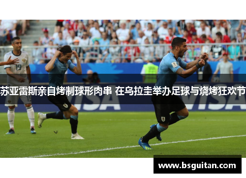 苏亚雷斯亲自烤制球形肉串 在乌拉圭举办足球与烧烤狂欢节