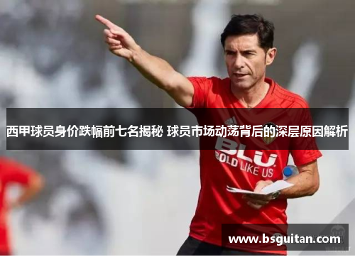 西甲球员身价跌幅前七名揭秘 球员市场动荡背后的深层原因解析