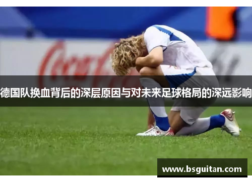 德国队换血背后的深层原因与对未来足球格局的深远影响